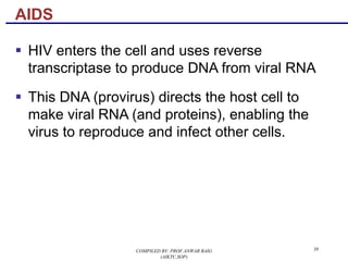 38
§ HIV enters the cell and uses reverse
transcriptase to produce DNA from viral RNA
§ This DNA (provirus) directs the host cell to
make viral RNA (and proteins), enabling the
virus to reproduce and infect other cells.
AIDS
COMPILED BY: PROF.ANWAR BAIG
(AIKTC,SOP)
 