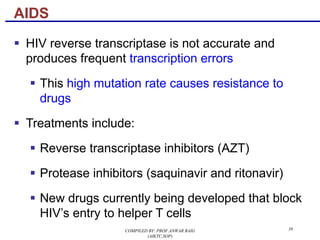 39
§ HIV reverse transcriptase is not accurate and
produces frequent transcription errors
§ This high mutation rate causes resistance to
drugs
§ Treatments include:
§ Reverse transcriptase inhibitors (AZT)
§ Protease inhibitors (saquinavir and ritonavir)
§ New drugs currently being developed that block
HIV’s entry to helper T cells
AIDS
COMPILED BY: PROF.ANWAR BAIG
(AIKTC,SOP)
 