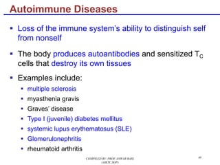 40
§ Loss of the immune system’s ability to distinguish self
from nonself
§ The body produces autoantibodies and sensitized TC
cells that destroy its own tissues
§ Examples include:
§ multiple sclerosis
§ myasthenia gravis
§ Graves’ disease
§ Type I (juvenile) diabetes mellitus
§ systemic lupus erythematosus (SLE)
§ Glomerulonephritis
§ rheumatoid arthritis
Autoimmune Diseases
COMPILED BY: PROF.ANWAR BAIG
(AIKTC,SOP)
 