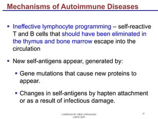41
§ Ineffective lymphocyte programming – self-reactive
T and B cells that should have been eliminated in
the thymus and bone marrow escape into the
circulation
§ New self-antigens appear, generated by:
§ Gene mutations that cause new proteins to
appear.
§ Changes in self-antigens by hapten attachment
or as a result of infectious damage.
Mechanisms of Autoimmune Diseases
COMPILED BY: PROF.ANWAR BAIG
(AIKTC,SOP)
 