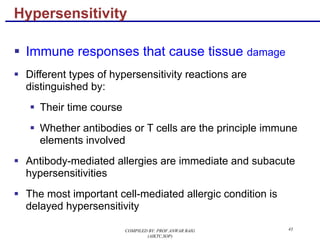 43
§ Immune responses that cause tissue damage
§ Different types of hypersensitivity reactions are
distinguished by:
§ Their time course
§ Whether antibodies or T cells are the principle immune
elements involved
§ Antibody-mediated allergies are immediate and subacute
hypersensitivities
§ The most important cell-mediated allergic condition is
delayed hypersensitivity
Hypersensitivity
COMPILED BY: PROF.ANWAR BAIG
(AIKTC,SOP)
 