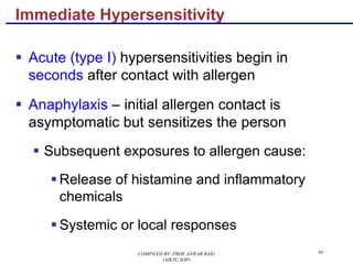 44
§ Acute (type I) hypersensitivities begin in
seconds after contact with allergen
§ Anaphylaxis – initial allergen contact is
asymptomatic but sensitizes the person
§ Subsequent exposures to allergen cause:
§ Release of histamine and inflammatory
chemicals
§ Systemic or local responses
Immediate Hypersensitivity
COMPILED BY: PROF.ANWAR BAIG
(AIKTC,SOP)
 