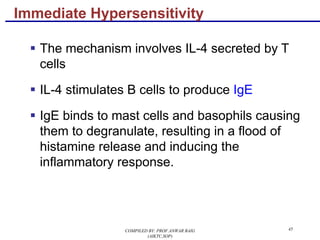 45
§ The mechanism involves IL-4 secreted by T
cells
§ IL-4 stimulates B cells to produce IgE
§ IgE binds to mast cells and basophils causing
them to degranulate, resulting in a flood of
histamine release and inducing the
inflammatory response.
Immediate Hypersensitivity
COMPILED BY: PROF.ANWAR BAIG
(AIKTC,SOP)
 
