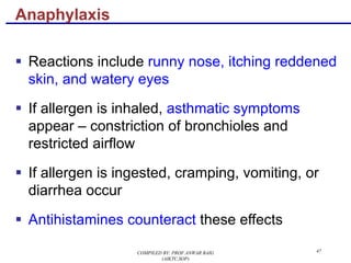 47
§ Reactions include runny nose, itching reddened
skin, and watery eyes
§ If allergen is inhaled, asthmatic symptoms
appear – constriction of bronchioles and
restricted airflow
§ If allergen is ingested, cramping, vomiting, or
diarrhea occur
§ Antihistamines counteract these effects
Anaphylaxis
COMPILED BY: PROF.ANWAR BAIG
(AIKTC,SOP)
 