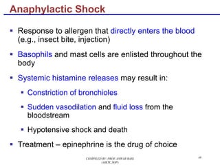 48
§ Response to allergen that directly enters the blood
(e.g., insect bite, injection)
§ Basophils and mast cells are enlisted throughout the
body
§ Systemic histamine releases may result in:
§ Constriction of bronchioles
§ Sudden vasodilation and fluid loss from the
bloodstream
§ Hypotensive shock and death
§ Treatment – epinephrine is the drug of choice
Anaphylactic Shock
COMPILED BY: PROF.ANWAR BAIG
(AIKTC,SOP)
 