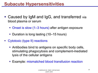 49
§ Caused by IgM and IgG, and transferred via
blood plasma or serum
§ Onset is slow (1–3 hours) after antigen exposure
§ Duration is long lasting (10–15 hours)
§ Cytotoxic (type II) reactions
§ Antibodies bind to antigens on specific body cells,
stimulating phagocytosis and complement-mediated
lysis of the cellular antigens
§ Example: mismatched blood transfusion reaction
Subacute Hypersensitivities
COMPILED BY: PROF.ANWAR BAIG
(AIKTC,SOP)
 