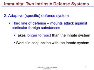 5
Immunity: Two Intrinsic Defense Systems
2. Adaptive (specific) defense system
§ Third line of defense – mounts attack against
particular foreign substances
§ Takes longer to react than the innate system
§ Works in conjunction with the innate system
COMPILED BY: PROF.ANWAR BAIG
(AIKTC,SOP)
 