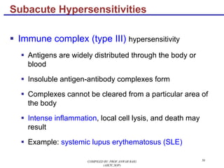 50
§ Immune complex (type III) hypersensitivity
§ Antigens are widely distributed through the body or
blood
§ Insoluble antigen-antibody complexes form
§ Complexes cannot be cleared from a particular area of
the body
§ Intense inflammation, local cell lysis, and death may
result
§ Example: systemic lupus erythematosus (SLE)
Subacute Hypersensitivities
COMPILED BY: PROF.ANWAR BAIG
(AIKTC,SOP)
 
