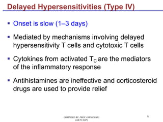 51
§ Onset is slow (1–3 days)
§ Mediated by mechanisms involving delayed
hypersensitivity T cells and cytotoxic T cells
§ Cytokines from activated TC are the mediators
of the inflammatory response
§ Antihistamines are ineffective and corticosteroid
drugs are used to provide relief
Delayed Hypersensitivities (Type IV)
COMPILED BY: PROF.ANWAR BAIG
(AIKTC,SOP)
 