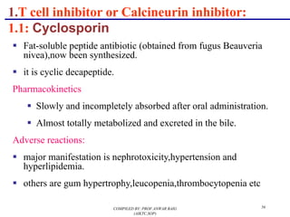 1.T cell inhibitor or Calcineurin inhibitor:
1.1: Cyclosporin
§ Fat-soluble peptide antibiotic (obtained from fugus Beauveria
nivea),now been synthesized.
§ it is cyclic decapeptide.
Pharmacokinetics
§ Slowly and incompletely absorbed after oral administration.
§ Almost totally metabolized and excreted in the bile.
Adverse reactions:
§ major manifestation is nephrotoxicity,hypertension and
hyperlipidemia.
§ others are gum hypertrophy,leucopenia,thrombocytopenia etc
COMPILED BY: PROF.ANWAR BAIG
(AIKTC,SOP)
56
 