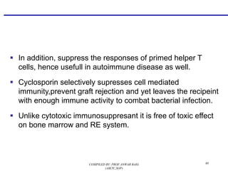 § In addition, suppress the responses of primed helper T
cells, hence usefull in autoimmune disease as well.
§ Cyclosporin selectively supresses cell mediated
immunity,prevent graft rejection and yet leaves the recipeint
with enough immune activity to combat bacterial infection.
§ Unlike cytotoxic immunosuppresant it is free of toxic effect
on bone marrow and RE system.
60COMPILED BY: PROF.ANWAR BAIG
(AIKTC,SOP)
 