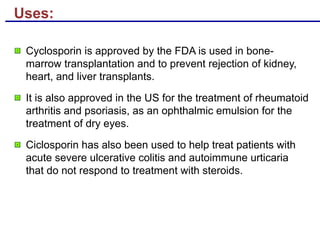 Uses:
Cyclosporin is approved by the FDA is used in bone-
marrow transplantation and to prevent rejection of kidney,
heart, and liver transplants.
It is also approved in the US for the treatment of rheumatoid
arthritis and psoriasis, as an ophthalmic emulsion for the
treatment of dry eyes.
Ciclosporin has also been used to help treat patients with
acute severe ulcerative colitis and autoimmune urticaria
that do not respond to treatment with steroids.
 