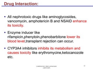Drug Interaction:
§ All nephrotoxic drugs like aminoglycosides,
vancomycin, amphotericin B and NSAID enhance
its toxicity.
§ Enzyme inducer like
rifampicin,phenytoin,phenobarbitone lower its
blood level,transplant rejection can occur.
§ CYP3A4 inhibitors inhibits its metabolism and
causes toxicity like erythromycine,ketocanozole
etc.
62COMPILED BY: PROF.ANWAR BAIG
(AIKTC,SOP)
 