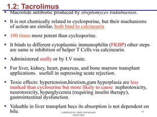 1.2: Tacrolimus
§ Macrolide antibiotic produced by streptomyces tsukubaensis.
§ It is not chemically related to cyclosporine, but their machanisms
of action are similar, both bind to calcineurin
§ 100 times more potent than cyclosporine.
§ It binds to different cytoplasmic immunophilin (FKBP) other steps
are same ie inhibition of helper T Cells via calcineurin.
§ Administered orally or by I.V route.
§ For liver, kidney, heart, pancreas, and bone marrow transplant
applications. usefull in supressing acute rejection.
§ Toxic effects: hypertension,hirutism,gum hyperplasia are less
marked than cycloserine but more likely to cause nephrotoxicity,
neurotoxicity, hyperglycemia (requiring insulin therapy),
gastrointestinal dysfunction.
§ Valuable in liver transplant becs its absorption is not dependent on
bile. COMPILED BY: PROF.ANWAR BAIG
(AIKTC,SOP)
63
 