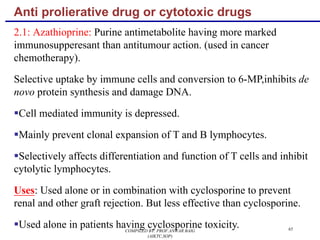 Anti prolierative drug or cytotoxic drugs
2.1: Azathioprine: Purine antimetabolite having more marked
immunosupperesant than antitumour action. (used in cancer
chemotherapy).
Selective uptake by immune cells and conversion to 6-MP,inhibits de
novo protein synthesis and damage DNA.
§Cell mediated immunity is depressed.
§Mainly prevent clonal expansion of T and B lymphocytes.
§Selectively affects differentiation and function of T cells and inhibit
cytolytic lymphocytes.
Uses: Used alone or in combination with cyclosporine to prevent
renal and other graft rejection. But less effective than cyclosporine.
§Used alone in patients having cyclosporine toxicity. 65COMPILED BY: PROF.ANWAR BAIG
(AIKTC,SOP)
 