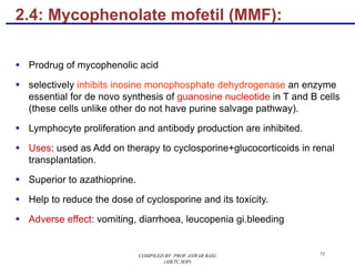 2.4: Mycophenolate mofetil (MMF):
§ Prodrug of mycophenolic acid
§ selectively inhibits inosine monophosphate dehydrogenase an enzyme
essential for de novo synthesis of guanosine nucleotide in T and B cells
(these cells unlike other do not have purine salvage pathway).
§ Lymphocyte proliferation and antibody production are inhibited.
§ Uses: used as Add on therapy to cyclosporine+glucocorticoids in renal
transplantation.
§ Superior to azathioprine.
§ Help to reduce the dose of cyclosporine and its toxicity.
§ Adverse effect: vomiting, diarrhoea, leucopenia gi.bleeding
71COMPILED BY: PROF.ANWAR BAIG
(AIKTC,SOP)
 