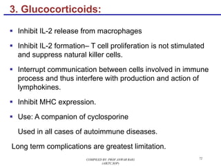 3. Glucocorticoids:
§ Inhibit IL-2 release from macrophages
§ Inhibit IL-2 formation– T cell proliferation is not stimulated
and suppress natural killer cells.
§ Interrupt communication between cells involved in immune
process and thus interfere with production and action of
lymphokines.
§ Inhibit MHC expression.
§ Use: A companion of cyclosporine
Used in all cases of autoimmune diseases.
Long term complications are greatest limitation.
72COMPILED BY: PROF.ANWAR BAIG
(AIKTC,SOP)
 