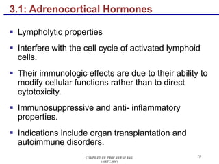 3.1: Adrenocortical Hormones
§ Lympholytic properties
§ Interfere with the cell cycle of activated lymphoid
cells.
§ Their immunologic effects are due to their ability to
modify cellular functions rather than to direct
cytotoxicity.
§ Immunosuppressive and anti- inflammatory
properties.
§ Indications include organ transplantation and
autoimmune disorders.
COMPILED BY: PROF.ANWAR BAIG
(AIKTC,SOP)
73
 