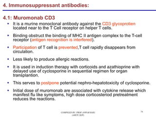 4. Immunosuppressant antibodies:
4.1: Muromonab CD3
§ It is a murine monoclonal antibody against the CD3 glycoprotien
located near to the T Cell receptor on helper T cells.
§ Binding obstruct the binding of MHC II antigen complex to the T-cell
receptor (antigen recognition is interfered).
§ Participation of T cell is prevented,T cell rapidly disappears from
circulation.
§ Less likely to produce allergic reactions.
§ It is used in induction therapy with corticoids and azathioprine with
delayed use of cyclosporine in sequential regimen for organ
transplantion.
§ This serves to postpone potential nephro-hepatotoxicity of cyclosporine.
§ Initial dose of muromonab are associated with cytokine release which
manifest flu like symptoms, high dose corticosteriod pretreatment
reduces the reactions.
74COMPILED BY: PROF.ANWAR BAIG
(AIKTC,SOP)
 