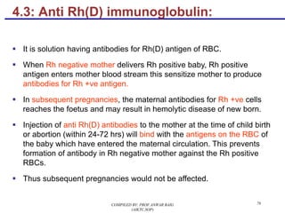 4.3: Anti Rh(D) immunoglobulin:
§ It is solution having antibodies for Rh(D) antigen of RBC.
§ When Rh negative mother delivers Rh positive baby, Rh positive
antigen enters mother blood stream this sensitize mother to produce
antibodies for Rh +ve antigen.
§ In subsequent pregnancies, the maternal antibodies for Rh +ve cells
reaches the foetus and may result in hemolytic disease of new born.
§ Injection of anti Rh(D) antibodies to the mother at the time of child birth
or abortion (within 24-72 hrs) will bind with the antigens on the RBC of
the baby which have entered the maternal circulation. This prevents
formation of antibody in Rh negative mother against the Rh positive
RBCs.
§ Thus subsequent pregnancies would not be affected.
76COMPILED BY: PROF.ANWAR BAIG
(AIKTC,SOP)
 
