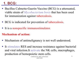 1. BCG:
§ Bacillus Calmette-Guerin-Vaccine (BCG) is a attenuated,
viable strain of Mycobacterium bovis that has been used
for immunization against tuberculosis.
§ BCG is indicated for prevention of tuberculosis.
§ It is a nonspecific immunostimulator.
Mechanism of action:
§ Mechanism of antimelignancy is not well understood.
§ It stimulates RES and increase resistance against bacterial
and viral infection.It activate the NK cells, macrophages,
production of hemopoietic stem cells.
COMPILED BY: PROF.ANWAR BAIG
(AIKTC,SOP)
79
 