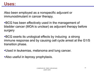 Uses:
Also been employed as a nonspecific adjuvant or
immunostimulant in cancer therapy.
§BCG has been effectively used in the management of
bladder cancer (MOA is unclear) as adjuvant therapy before
surgery
§BCG exerts its urological effects by inducing a strong
immune response and by causing cell cycle arrest at the G1/S
transition phase.
§Used in leukemias, melanoma and lung cancer.
§Also useful in leprosy prophylaxis.
81COMPILED BY: PROF.ANWAR BAIG
(AIKTC,SOP)
 