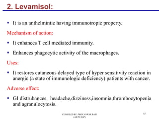 2. Levamisol:
§ It is an anthelmintic having immunotropic property.
Mechanism of action:
§ It enhances T cell mediated immunity.
§ Enhances phagocytic activity of the macrophages.
Uses:
§ It restores cutaneous delayed type of hyper sensitivity reaction in
anergic (a state of immunologic deficiency) patients with cancer.
Adverse effect:
§ GI distrubances, headache,dizziness,insomnia,thrombocytopenia
and agranulocytosis.
82COMPILED BY: PROF.ANWAR BAIG
(AIKTC,SOP)
 