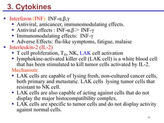 3. Cytokines
§ Interferon (INF): INF-α,β,γ
§ Antiviral, anticancer, immunomodulating effects.
§ Antiviral effects : INF-α,β＞ INF-γ
§ Immunomodulating effects: INF-γ
§ Adverse Effects: flu-like symptoms, fatigue, malaise
§ Interleukin-2 (IL-2)
§ T cell proliferation, TH, NK, LAK cell activation
§ lymphokine-activated killer cell (LAK cell) is a white blood cell
that has been stimulated to kill tumor cells activated by IL-2.
Mechanism:
§ LAK cells are capable of lysing fresh, non-cultured cancer cells,
both primary and metastatic. LAK cells lysing tumor cells that
resistant to NK cell.
§ LAK cells are also capable of acting against cells that do not
display the major histocompatibility complex.
§ LAK cells are specific to tumor cells and do not display activity
against normal cells.
83
 