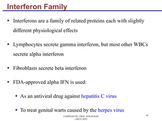 86
Interferon Family
§ Interferons are a family of related proteins each with slightly
different physiological effects
§ Lymphocytes secrete gamma interferon, but most other WBCs
secrete alpha interferon
§ Fibroblasts secrete beta interferon
§ FDA-approved alpha IFN is used:
§ As an antiviral drug against hepatitis C virus
§ To treat genital warts caused by the herpes virus
COMPILED BY: PROF.ANWAR BAIG
(AIKTC,SOP)
 