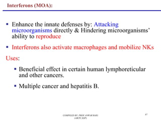 87
Interferons (MOA):
§ Enhance the innate defenses by: Attacking
microorganisms directly & Hindering microorganisms’
ability to reproduce
§ Interferons also activate macrophages and mobilize NKs
Uses:
§ Beneficial effect in certain human lymphoreticular
and other cancers.
§ Multiple cancer and hepatitis B.
COMPILED BY: PROF.ANWAR BAIG
(AIKTC,SOP)
 