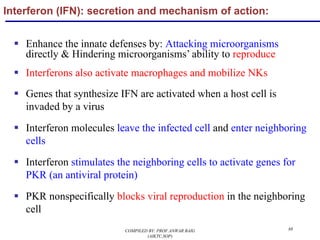 88
§ Enhance the innate defenses by: Attacking microorganisms
directly & Hindering microorganisms’ ability to reproduce
§ Interferons also activate macrophages and mobilize NKs
§ Genes that synthesize IFN are activated when a host cell is
invaded by a virus
§ Interferon molecules leave the infected cell and enter neighboring
cells
§ Interferon stimulates the neighboring cells to activate genes for
PKR (an antiviral protein)
§ PKR nonspecifically blocks viral reproduction in the neighboring
cell
Interferon (IFN): secretion and mechanism of action:
COMPILED BY: PROF.ANWAR BAIG
(AIKTC,SOP)
 