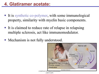 4. Glatiramer acetate:
§ It is synthetic co-polymer, with some immunological
property, similarity with myelin basic components.
§ It is claimed to reduce rate of relapse in relapsing
multiple sclerosis, act like immunomodulator.
§ Mechanism is not fully understood.
90
COMPILED BY: PROF.ANWAR BAIG
(AIKTC,SOP)
 