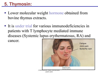 5. Thymosin:
§ Lower molecular weight hormone obtained from
bovine thymus extracts.
§ It is under trial for various immunodeficiencies in
patients with T lymphocyte mediated immune
diseases (Systemic lupus erythermatosus, RA) and
cancer.
91COMPILED BY: PROF.ANWAR BAIG
(AIKTC,SOP)
 