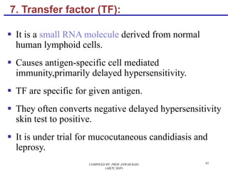 7. Transfer factor (TF):
§ It is a small RNA molecule derived from normal
human lymphoid cells.
§ Causes antigen-specific cell mediated
immunity,primarily delayed hypersensitivity.
§ TF are specific for given antigen.
§ They often converts negative delayed hypersensitivity
skin test to positive.
§ It is under trial for mucocutaneous candidiasis and
leprosy.
93COMPILED BY: PROF.ANWAR BAIG
(AIKTC,SOP)
 