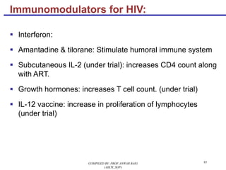 Immunomodulators for HIV:
§ Interferon:
§ Amantadine & tilorane: Stimulate humoral immune system
§ Subcutaneous IL-2 (under trial): increases CD4 count along
with ART.
§ Growth hormones: increases T cell count. (under trial)
§ IL-12 vaccine: increase in proliferation of lymphocytes
(under trial)
95COMPILED BY: PROF.ANWAR BAIG
(AIKTC,SOP)
 