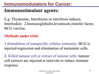 Immunomodulators for Cancer:
Immunostimulant agents:
E.g: Thymosine, Interferons or interferon inducer,
Interleukin- 2,Immunoglobulin,levamisole,transfer factor,
BCG vaccine.
Methods under trial:
1.Stimulation of nonspecific cellular immunity: BCG is
injected-regression and elimination of metastatic cells.
2. Killed tumour cell or extract of tumour cells: tumour
cell extracts are injected at intervals to induce immune
response.
96COMPILED BY: PROF.ANWAR BAIG
(AIKTC,SOP)
 