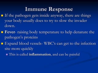 Immune Response
 If the pathogen gets inside anyway, there are things
your body usually does to try to slow the invader
down.
 Fever- raising body temperature to help denature the
pathogen’s proteins
 Expand blood vessels- WBC’s can get to the infection
site more quickly
 This is called inflammation, and can be painful
 