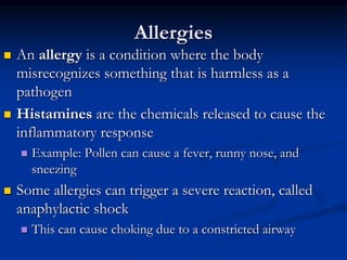 Allergies
 An allergy is a condition where the body
misrecognizes something that is harmless as a
pathogen
 Histamines are the chemicals released to cause the
inflammatory response
 Example: Pollen can cause a fever, runny nose, and
sneezing
 Some allergies can trigger a severe reaction, called
anaphylactic shock
 This can cause choking due to a constricted airway
 