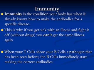 Immunity
 Immunity is the condition your body has when it
already knows how to make the antibodies for a
specific disease.
 This is why if you get sick with an illness and fight it
off (without drugs) you can’t get the same illness
again
 When your T Cells show your B Cells a pathogen that
has been seen before; the B Cells immediately start
making the correct antibodies
 