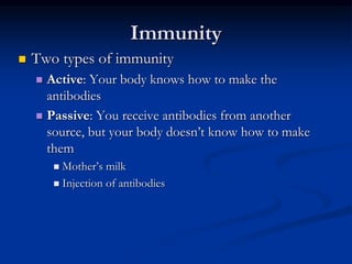 Immunity
 Two types of immunity
 Active: Your body knows how to make the
antibodies
 Passive: You receive antibodies from another
source, but your body doesn’t know how to make
them
 Mother’s milk
 Injection of antibodies
 