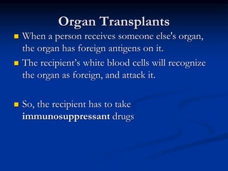 Organ Transplants
 When a person receives someone else's organ,
the organ has foreign antigens on it.
 The recipient’s white blood cells will recognize
the organ as foreign, and attack it.
 So, the recipient has to take
immunosuppressant drugs
 