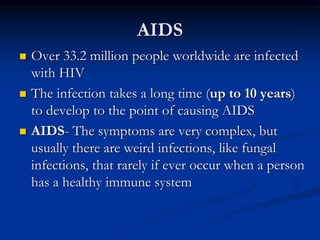AIDS
 Over 33.2 million people worldwide are infected
with HIV
 The infection takes a long time (up to 10 years)
to develop to the point of causing AIDS
 AIDS- The symptoms are very complex, but
usually there are weird infections, like fungal
infections, that rarely if ever occur when a person
has a healthy immune system
 