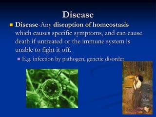 Disease
 Disease-Any disruption of homeostasis
which causes specific symptoms, and can cause
death if untreated or the immune system is
unable to fight it off.
 E.g. infection by pathogen, genetic disorder
 