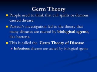 Germ Theory
 People used to think that evil spirits or demons
caused disease.
 Pasteur’s investigation led to the theory that
many diseases are caused by biological agents,
like bacteria.
 This is called the Germ Theory of Disease
 Infectious diseases are caused by biological agents
 