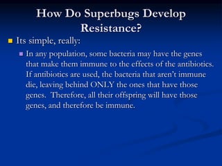 How Do Superbugs Develop
Resistance?
 Its simple, really:
 In any population, some bacteria may have the genes
that make them immune to the effects of the antibiotics.
If antibiotics are used, the bacteria that aren’t immune
die, leaving behind ONLY the ones that have those
genes. Therefore, all their offspring will have those
genes, and therefore be immune.
 