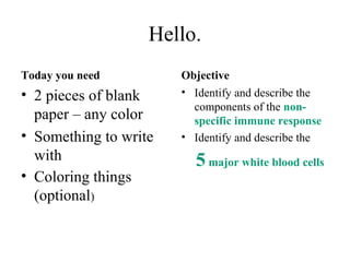 Hello.
Today you need
• 2 pieces of blank
paper – any color
• Something to write
with
• Coloring things
(optional)
Objective
• Identify and describe the
components of the non-
specific immune response
• Identify and describe the
5 major white blood cells
 