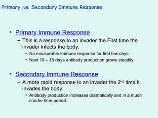 Primary .vs. Secondary Immune Response Primary Immune Response This is a response to an invader the First time the invader infects the body. No measurable immune response for first few days. Next 10 – 15 days antibody production grows steadily Secondary Immune Response A more rapid response to an invader the 2 nd  time it invades the body. Antibody production increases dramatically and in a much shorter time period.. 