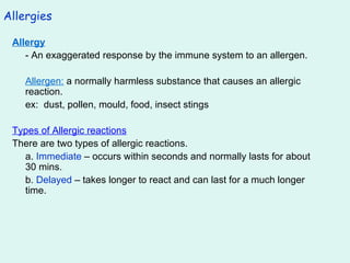 Allergies Allergy - An exaggerated response by the immune system to an allergen. Allergen:  a normally harmless substance that causes an allergic reaction. ex:  dust, pollen, mould, food, insect stings Types of Allergic reactions There are two types of allergic reactions. a.  Immediate  – occurs within seconds and normally lasts for about 30 mins. b.  Delayed  – takes longer to react and can last for a much longer time. 