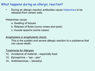 What happens during an allergic reaction? During an allergic reaction antibodies cause  histamines  to be released from certain cells. Histamines cause: a. Swelling of tissues b. Release of fluids (runny noses and eyes) c. muscle spasms (some cases) Anaphylaxis or anaphylactic shock: This is the sudden and severe allergic reaction to a substance that can cause death. Treatments for Allergies Avoidance of material – especially food. Epinephrine – “epi – pen” Antihistamines -- benadryl 