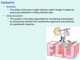 Immunity Immunity The ability of the body to fight infection and/or foreign invaders by producing antibodies or killing infected cells. Immune System The system in the body responsible for maintaining homeostasis by recognizing harmful from nonharmful organisms and produces an appropriate response. 